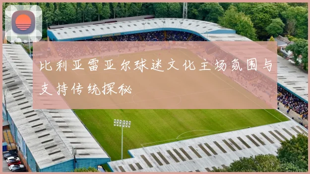 比利亚雷亚尔球迷文化主场氛围与支持传统探秘